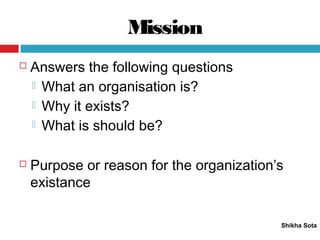 Mission
Shikha Sota
 Answers the following questions
 What an organisation is?
 Why it exists?
 What is should be?
 Purpose or reason for the organization’s
existance
 