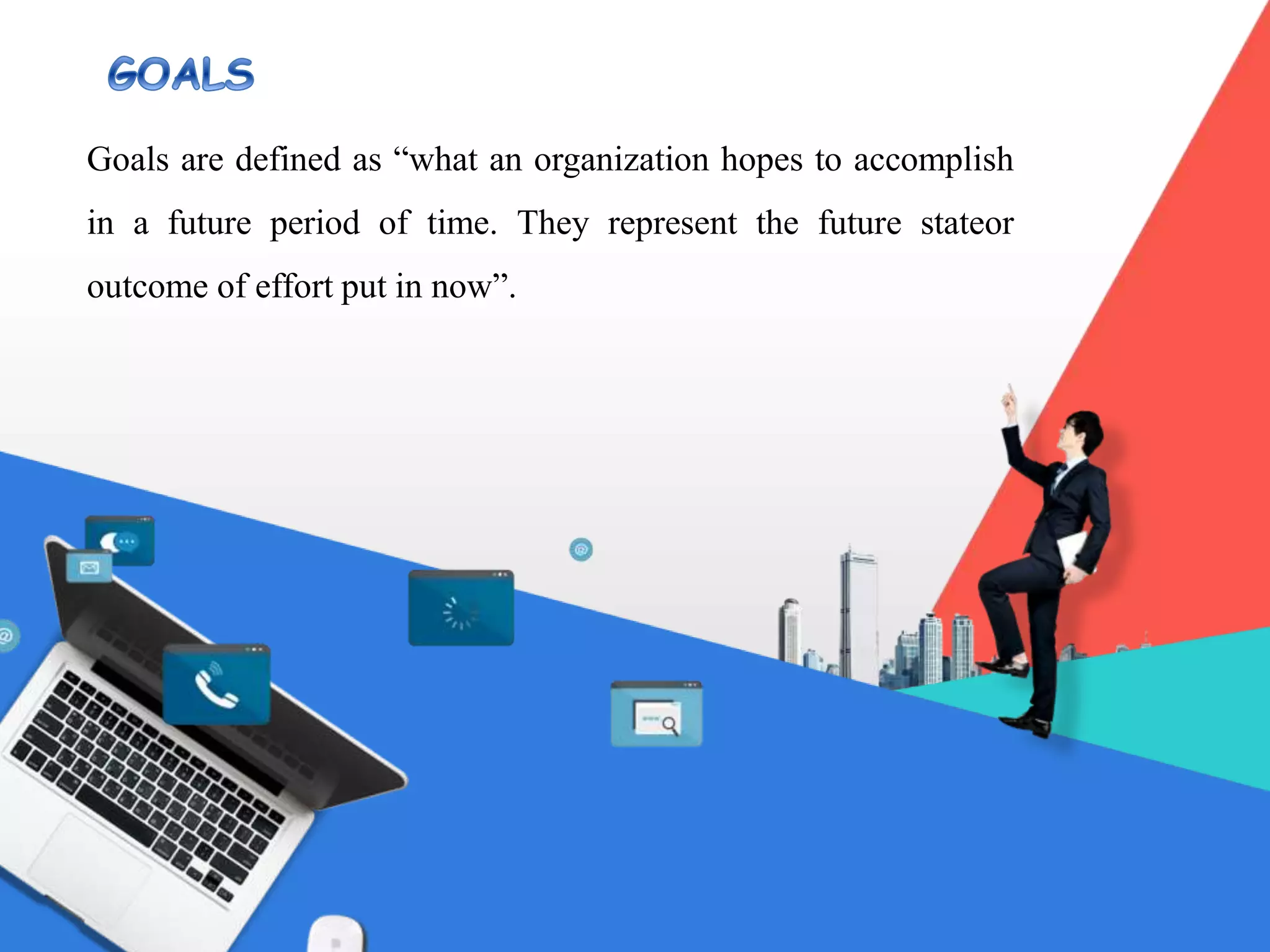 Goals are defined as “what an organization hopes to accomplish
in a future period of time. They represent the future stateor
outcome of effort put in now”.
 