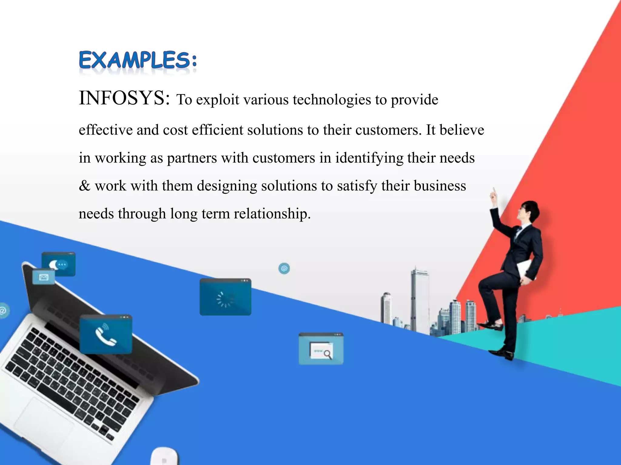 INFOSYS: To exploit various technologies to provide
effective and cost efficient solutions to their customers. It believe
in working as partners with customers in identifying their needs
& work with them designing solutions to satisfy their business
needs through long term relationship.
 