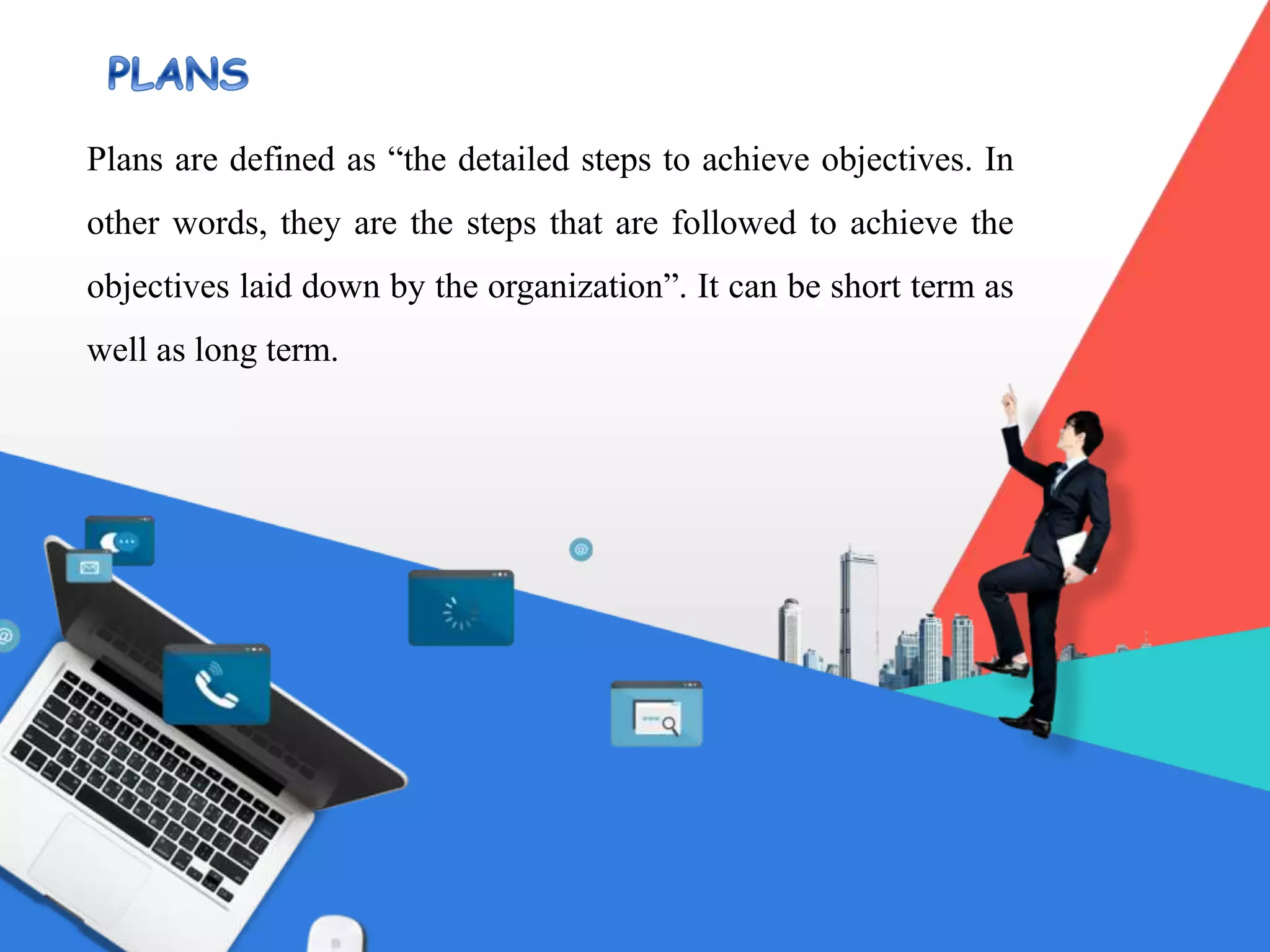 Plans are defined as “the detailed steps to achieve objectives. In
other words, they are the steps that are followed to achieve the
objectives laid down by the organization”. It can be short term as
well as long term.
 