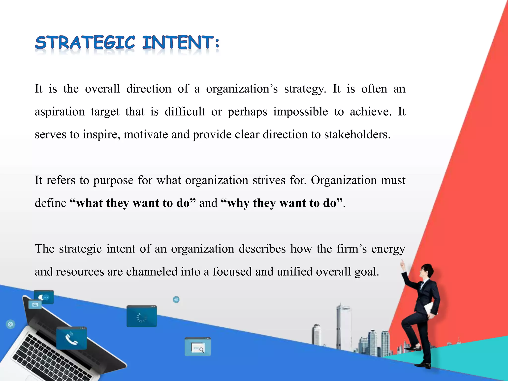It is the overall direction of a organization’s strategy. It is often an
aspiration target that is difficult or perhaps impossible to achieve. It
serves to inspire, motivate and provide clear direction to stakeholders.
It refers to purpose for what organization strives for. Organization must
define “what they want to do” and “why they want to do”.
The strategic intent of an organization describes how the firm’s energy
and resources are channeled into a focused and unified overall goal.
 