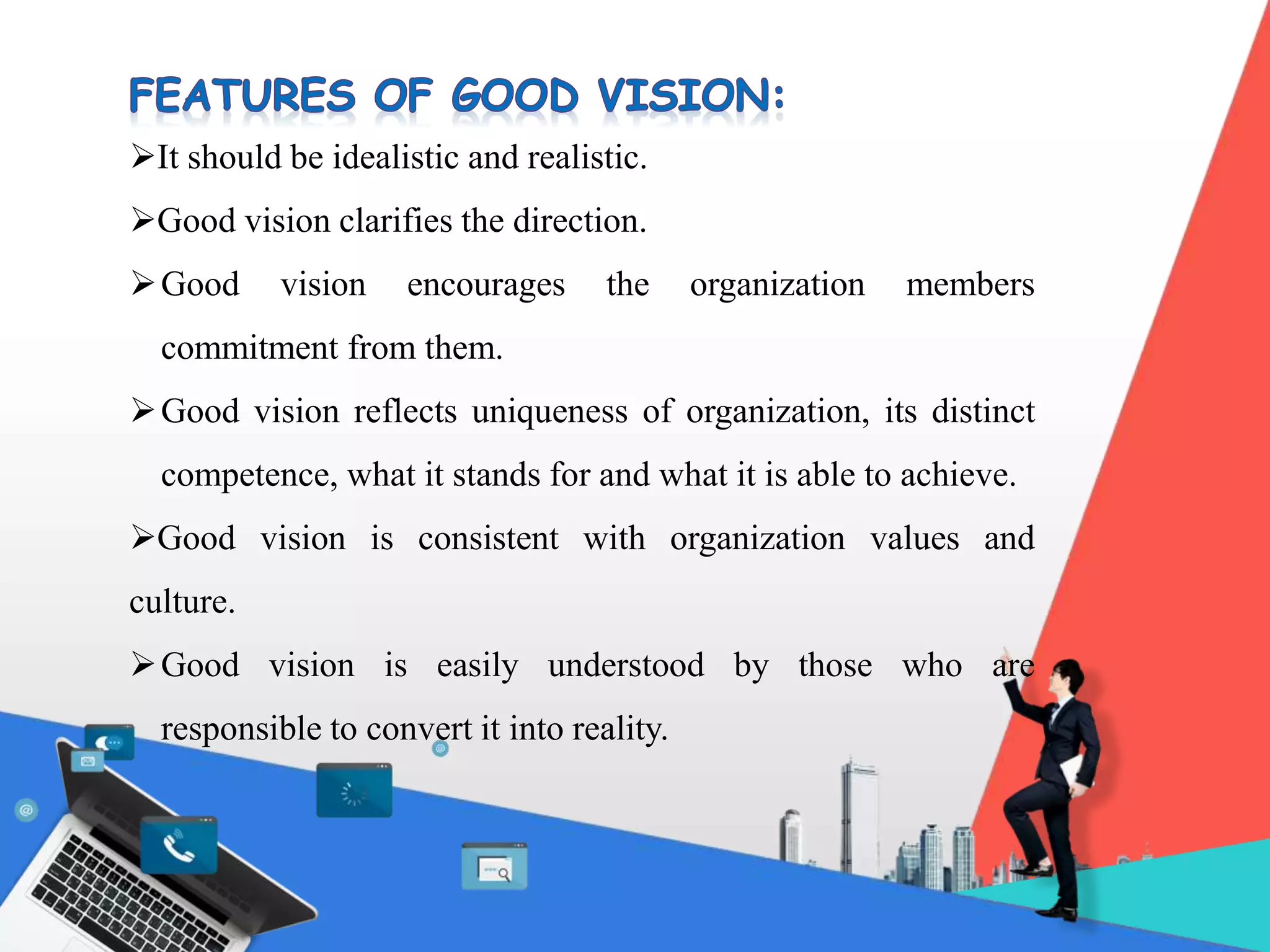 It should be idealistic and realistic.
Good vision clarifies the direction.
Good vision encourages the organization members
commitment from them.
Good vision reflects uniqueness of organization, its distinct
competence, what it stands for and what it is able to achieve.
Good vision is consistent with organization values and
culture.
Good vision is easily understood by those who are
responsible to convert it into reality.
 