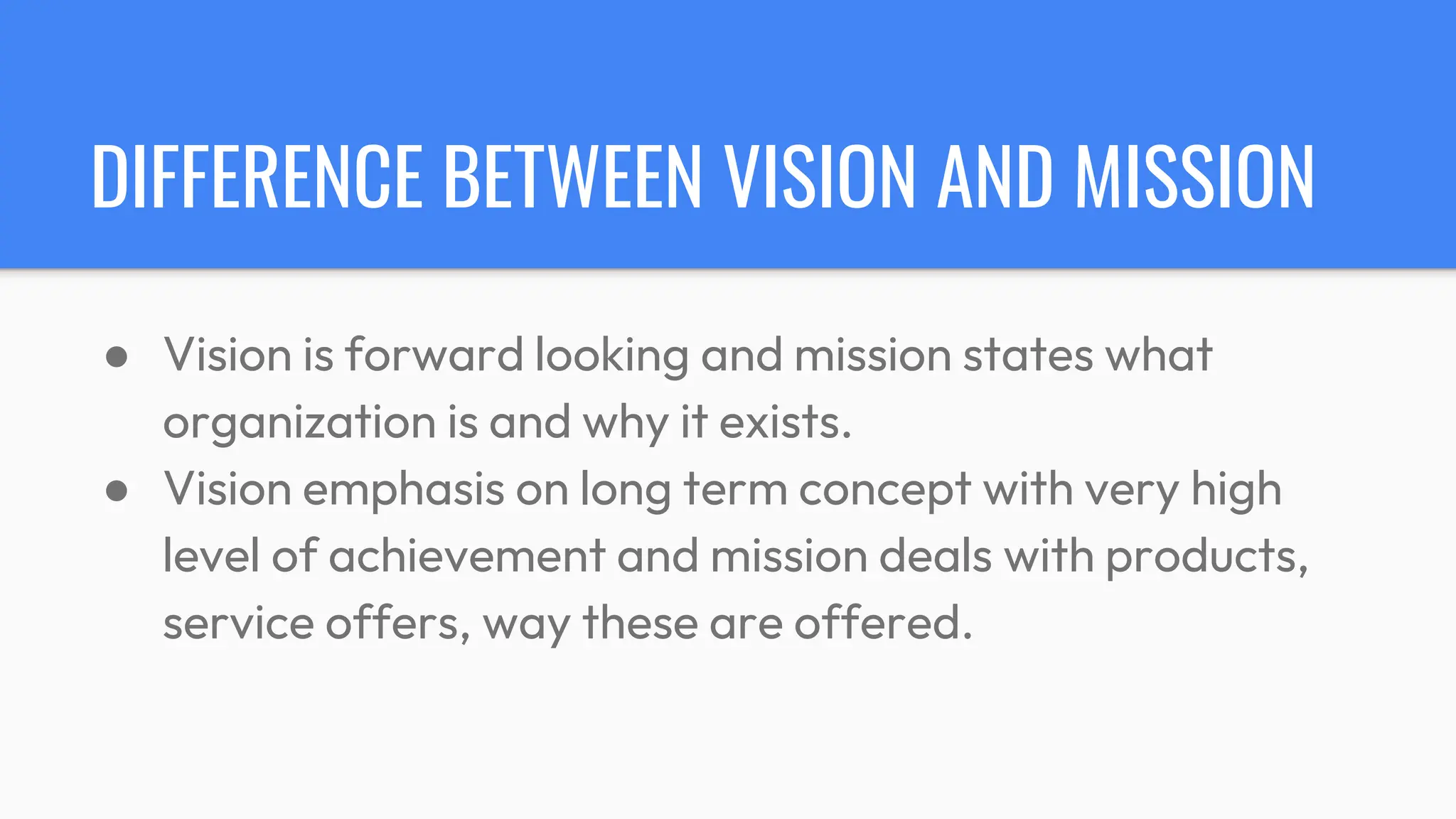 DIFFERENCE BETWEEN VISION AND MISSION
● Vision is forward looking and mission states what
organization is and why it exists.
● Vision emphasis on long term concept with very high
level of achievement and mission deals with products,
service offers, way these are offered.
 