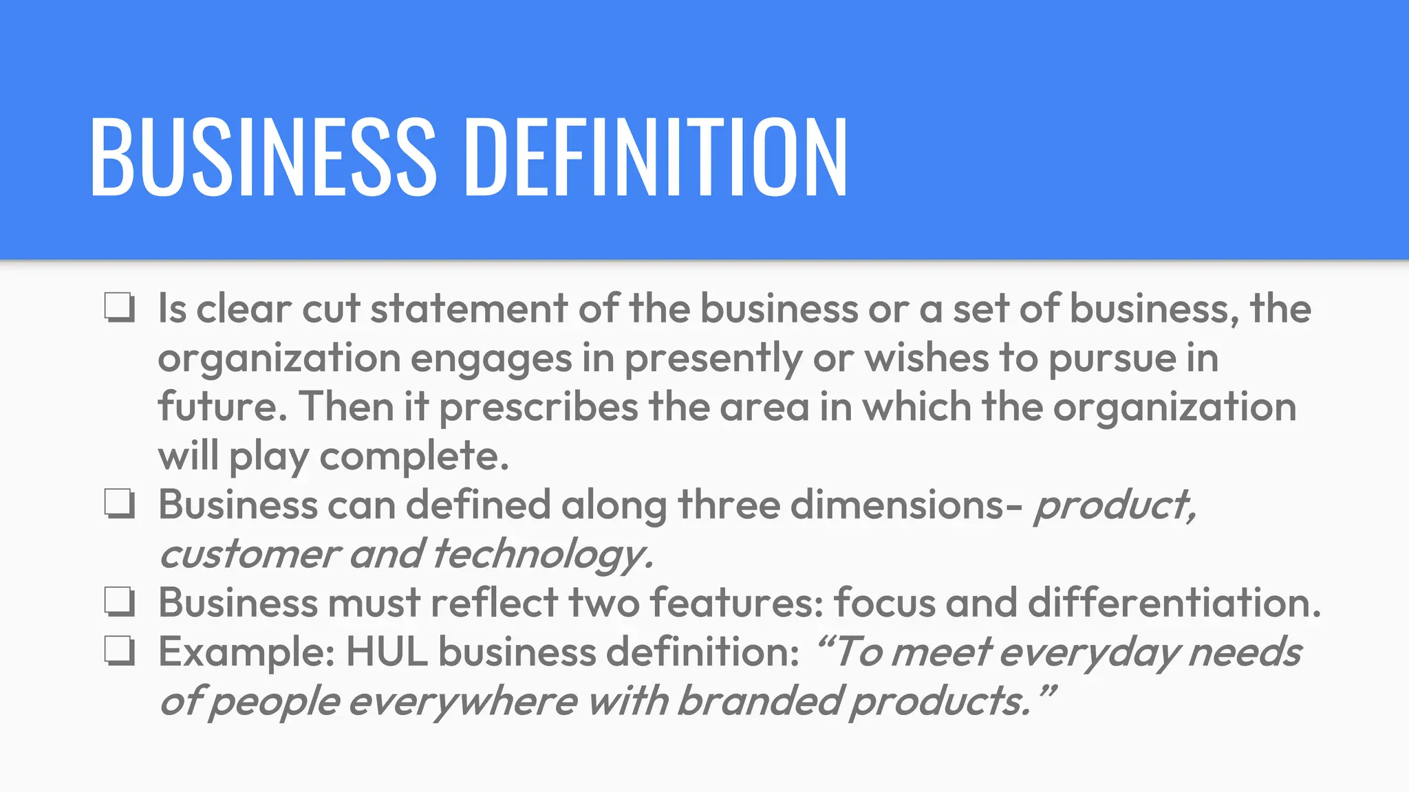 BUSINESS DEFINITION
❏ Is clear cut statement of the business or a set of business, the
organization engages in presently or wishes to pursue in
future. Then it prescribes the area in which the organization
will play complete.
❏ Business can defined along three dimensions- product,
customer and technology.
❏ Business must reflect two features: focus and differentiation.
❏ Example: HUL business definition: “To meet everyday needs
of people everywhere with branded products.”
 
