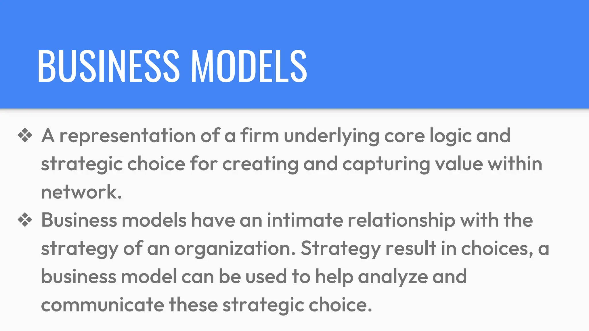 BUSINESS MODELS
❖ A representation of a firm underlying core logic and
strategic choice for creating and capturing value within
network.
❖ Business models have an intimate relationship with the
strategy of an organization. Strategy result in choices, a
business model can be used to help analyze and
communicate these strategic choice.
 