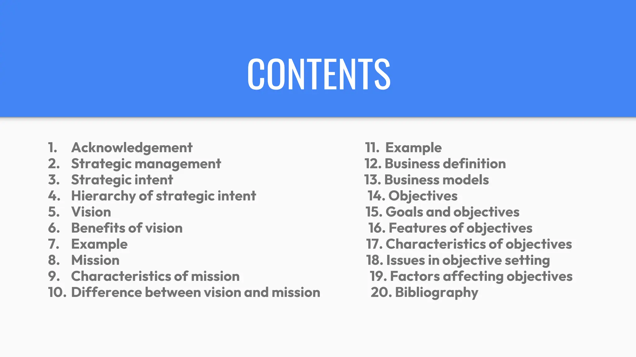 CONTENTS
1. Acknowledgement 11. Example
2. Strategic management 12. Business definition
3. Strategic intent 13. Business models
4. Hierarchy of strategic intent 14. Objectives
5. Vision 15. Goals and objectives
6. Benefits of vision 16. Features of objectives
7. Example 17. Characteristics of objectives
8. Mission 18. Issues in objective setting
9. Characteristics of mission 19. Factors affecting objectives
10. Difference between vision and mission 20. Bibliography
 