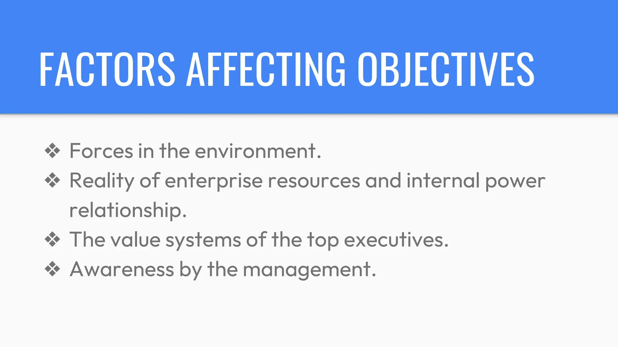 FACTORS AFFECTING OBJECTIVES
❖ Forces in the environment.
❖ Reality of enterprise resources and internal power
relationship.
❖ The value systems of the top executives.
❖ Awareness by the management.
 