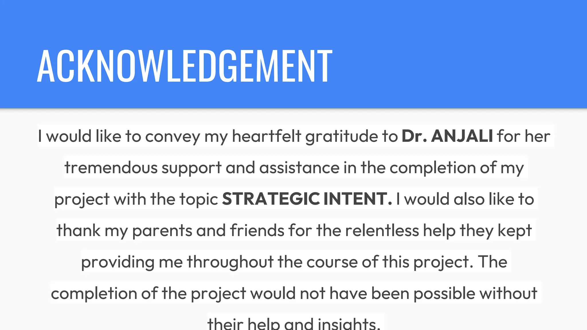 ACKNOWLEDGEMENT
I would like to convey my heartfelt gratitude to Dr. ANJALI for her
tremendous support and assistance in the completion of my
project with the topic STRATEGIC INTENT. I would also like to
thank my parents and friends for the relentless help they kept
providing me throughout the course of this project. The
completion of the project would not have been possible without
 