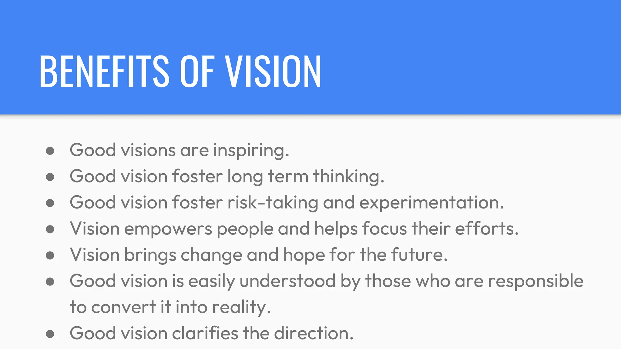 BENEFITS OF VISION
● Good visions are inspiring.
● Good vision foster long term thinking.
● Good vision foster risk-taking and experimentation.
● Vision empowers people and helps focus their efforts.
● Vision brings change and hope for the future.
● Good vision is easily understood by those who are responsible
to convert it into reality.
● Good vision clarifies the direction.
 