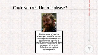 Keeping score of existing
advantages is not the same as
building new advantages. An
organization´s capacity to
improve existing skills and learn
new ones is the most
defensible competitive
advantage of all.
Could you read for me please?
Y
 