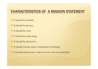 CHARACTERISTICS OF A MISSION STATEMENT

 It should be feasible
 It should be precise
 It should be clear
 It should be motivating
 It should be distinctive
 It should include major components of strategy
 It should indicate how objectives are to be accomplished
 