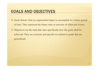 GOALS AND OBJECTIVES
 Goals denote what an organisation hopes to accomplish in a future period
 of time. They represent the future state or outcome of effort put in now.
 Objectives are the ends that state specifically how the goals shall be
 achieved. They are concrete and specific in contrast to goals that are
 generalised.




                                                                             16
 