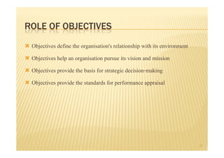 ROLE OF OBJECTIVES
 Objectives define the organisation's relationship with its environment
 Objectives help an organisation pursue its vision and mission
 Objectives provide the basis for strategic decision-making
 Objectives provide the standards for performance appraisal




                                                                          17
 