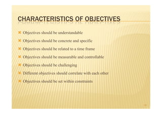 CHARACTERISTICS OF OBJECTIVES
 Objectives should be understandable
 Objectives should be concrete and specific
 Objectives should be related to a time frame
 Objectives should be measurable and controllable
 Objectives should be challenging
 Different objectives should correlate with each other
 Objectives should be set within constraints


                                                         18
 