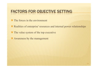 FACTORS FOR OBJECTIVE SETTING

 The forces in the environment
 Realities of enterprise' resources and internal power relationships
 The value system of the top executive
 Awareness by the management




                                                                       19
 