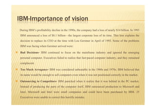 IBM-Importance of vision
During IBM’s profitability decline in the 1990s, the company had a loss of nearly $14 billion. In 1993
IBM announced a loss of $8.1 billion—the largest corporate loss of its time. This loss explains the
decision to replace its CEO at the time with Lou Gerstner in April of 1993. Some of the problems
IBM was facing when Gerstner arrived were:
Bad Decisions- IBM continued to focus on the mainframe industry and ignored the emerging
personal computer. Executives failed to realize that fast-paced computer industry, and they remained
complacent.
Too Much Arrogance- IBM was considered unbeatable in the 1960s and 1970s. IBM believed that
its name would be enough to sell computers even when it was not positioned correctly in the market.
Outsourcing to Competitors- IBM panicked when it realize that it was behind in the PC market.
Instead of producing the parts of the computer itself, IBM outsourced production to Microsoft and
Intel. Microsoft and Intel were small companies and could have been purchased by IBM. 25
Executives were unable to correct this horrific mistake.
 