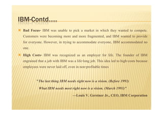 IBM-Contd…..
 Bad Focus- IBM was unable to pick a market in which they wanted to compete.
 Customers were becoming more and more fragmented, and IBM wanted to provide
 for everyone. However, in trying to accommodate everyone, IBM accommodated no
 one.
 High Costs- IBM was recognized as an employer for life. The founder of IBM
 engrained that a job with IBM was a life-long job. This idea led to high-costs because
 employees were never laid off, even in non-profitable times

          "The last thing IBM needs right now is a vision. (Before 1993)
           What IBM needs most right now is a vision. (March 1993)"
                                 —Louis V. Gerstner Jr., CEO, IBM Corporation
 