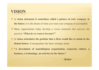 VISION
 A vision statement is sometimes called a picture of your company in
 the future. It is the dream of what you want your company to accomplish.
 Many organizations today develop a vision statement that answers the
 question “What do we want to become?”
 A vision articulates the position that a firm would like to attain in the
 distant future. It encapsulates the basic strategic intent.
 “A description of something(an organisation, corporate culture, a
 business, a technology, an activity) in the future.”
                                                -Kotter
 