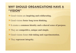 WHY SHOULD ORGANIZATIONS HAVE A
“VISION”
 Good visions are inspiring and exhilarating.
 Good visions foster long term thinking.
 It creates a common identity and a shared sense of purpose.
 They are competitive, unique and simple.
 Good visions foster risk-taking and experimentation.
 They represent integrity.
 