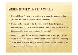 VISION STATEMENT EXAMPLES
 General Motors’ vision is to be the world leader in transportation
 products and related services. (Good statement)
 Tyson Foods’ vision is to be the world’s first choice for protein
 solutions while maximizing shareholder value. (Good statement, unless
 Tyson provides nonprotein products, too specific)
 PepsiCo’s responsibility is to continually improve all aspects of the
 world in which we operate -environment, social, economic—creating a
 better tomorrow than today. (Statement focuses on the concern of the
 company towards the community)
 