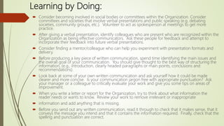 Learning by Doing:
 Consider becoming involved in social bodies or committees within the Organization. Consider
committees and societies that involve verbal presentations and public speaking (e.g. debating
societies, community groups, etc.). Volunteer to act as spokesperson at meetings to get more
practice.
 After giving a verbal presentation, identify colleagues who are present who are recognized within the
Organization as being effective communicators. Ask these people for feedback and attempt to
incorporate their feedback into future verbal presentations.
 Consider finding a mentor/colleague who can help you experiment with presentation formats and
delivery.
 Before producing a key piece of written communication, spend time identifying the main issues and
the overall goal of your communication. You should give thought to the best way of structuring the
information, (e.g., introduction, clearly headed paragraphs or main points, conclusions and
recommendations).
 Look back at some of your own written communication and ask yourself how it could be made
clearer and more concise. Is your communication jargon free with appropriate punctuation? Ask
your manager or a colleague to critically evaluate your work and give you some tips on areas of
improvement.
 When you write a letter or report for the Organization, try to think about what information the
reader needs or wants to know. Review your work to remove irrelevant or inappropriate
 information and add anything that is missing.
 Before you send out any written communication, read it through to check that it makes sense, that it
conveys the message you intend and that it contains the information required. Finally, check that the
spelling and punctuation are correct.
 
