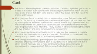 Cont.
 Practice and rehearse important presentations in front of a mirror. If possible, gain access to
a video or at least an audio tape recorder, and record your presentation. Play it back and
make a note of areas that didn’t come across as well as they should have, then repeat the
process and try again.
 When you make formal presentations as a representative ensure that you prepare well in
advance. You should try to identify your objectives and what you hope to achieve, and then
try to anticipate the audience’s objectives and potential reaction to your presentation. You
may wish to consider the use of visual aids or packages such as Microsoft PowerPoint to
make the presentation more interesting. Finally, practice in advance rehearsing the content
and style of delivery and being conscious of time management.
 When you are explaining something to someone, make sure that you pause to regularly
check that they have understood what you have said. If they have not understood, try to
identify what you need to alter to be more easily understood.
 After taking part in meetings, go through your own contribution and evaluate the degree to
which you effectively communicated. Look at your behaviour in comparison with that of
others present. Were you able to make contributions without being interrupted or
interrupting others inappropriately? Did you speak firmly, clearly and economically?
 