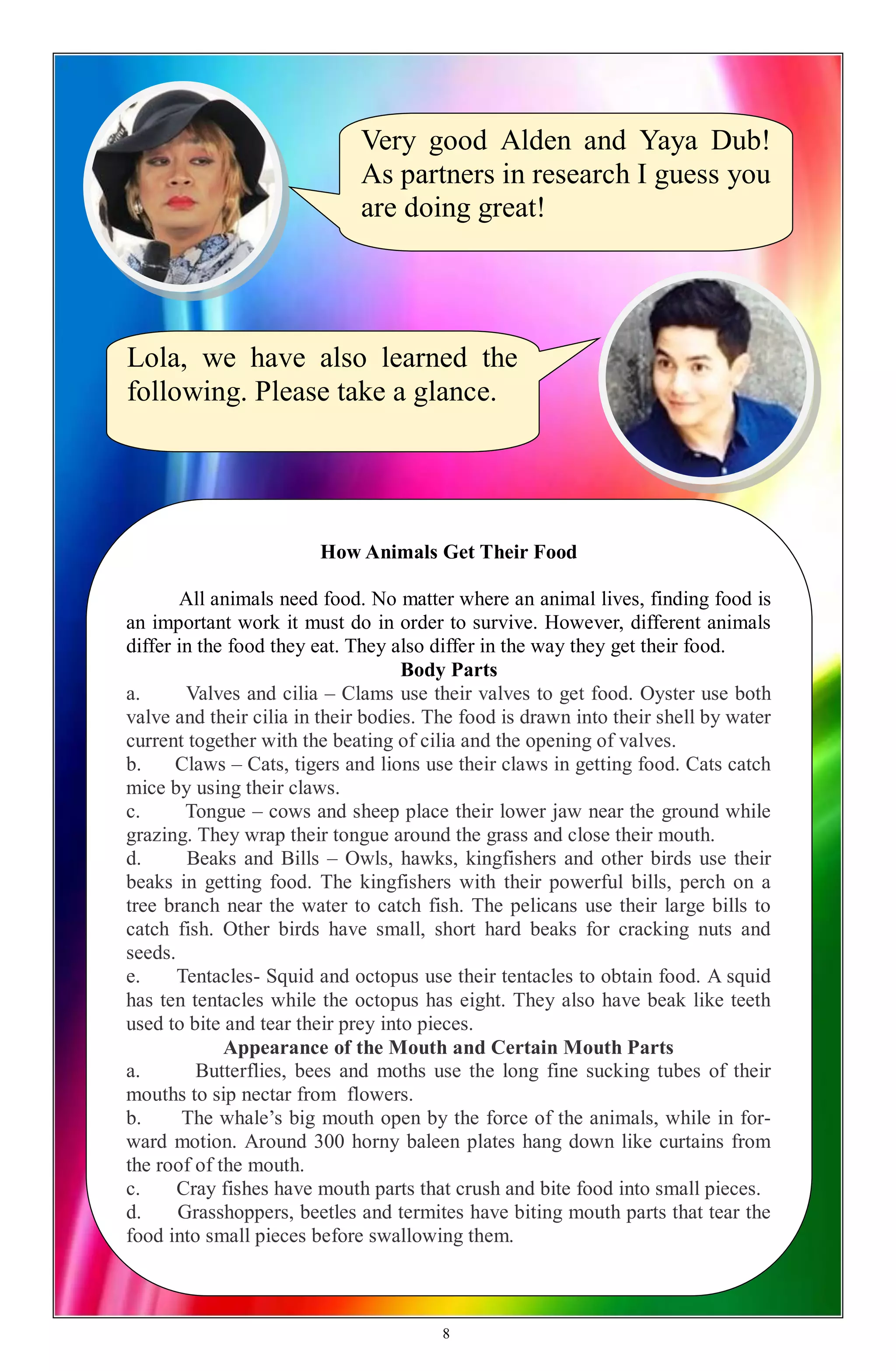 Very good Alden and Yaya Dub!
As partners in research I guess you
are doing great!
Lola, we have also learned the
following. Please take a glance.
How Animals Get Their Food
All animals need food. No matter where an animal lives, finding food is
an important work it must do in order to survive. However, different animals
differ in the food they eat. They also differ in the way they get their food.
Body Parts
a. Valves and cilia – Clams use their valves to get food. Oyster use both
valve and their cilia in their bodies. The food is drawn into their shell by water
current together with the beating of cilia and the opening of valves.
b. Claws – Cats, tigers and lions use their claws in getting food. Cats catch
mice by using their claws.
c. Tongue – cows and sheep place their lower jaw near the ground while
grazing. They wrap their tongue around the grass and close their mouth.
d. Beaks and Bills – Owls, hawks, kingfishers and other birds use their
beaks in getting food. The kingfishers with their powerful bills, perch on a
tree branch near the water to catch fish. The pelicans use their large bills to
catch fish. Other birds have small, short hard beaks for cracking nuts and
seeds.
e. Tentacles- Squid and octopus use their tentacles to obtain food. A squid
has ten tentacles while the octopus has eight. They also have beak like teeth
used to bite and tear their prey into pieces.
Appearance of the Mouth and Certain Mouth Parts
a. Butterflies, bees and moths use the long fine sucking tubes of their
mouths to sip nectar from flowers.
b. The whale’s big mouth open by the force of the animals, while in for-
ward motion. Around 300 horny baleen plates hang down like curtains from
the roof of the mouth.
c. Cray fishes have mouth parts that crush and bite food into small pieces.
d. Grasshoppers, beetles and termites have biting mouth parts that tear the
food into small pieces before swallowing them.
8
 