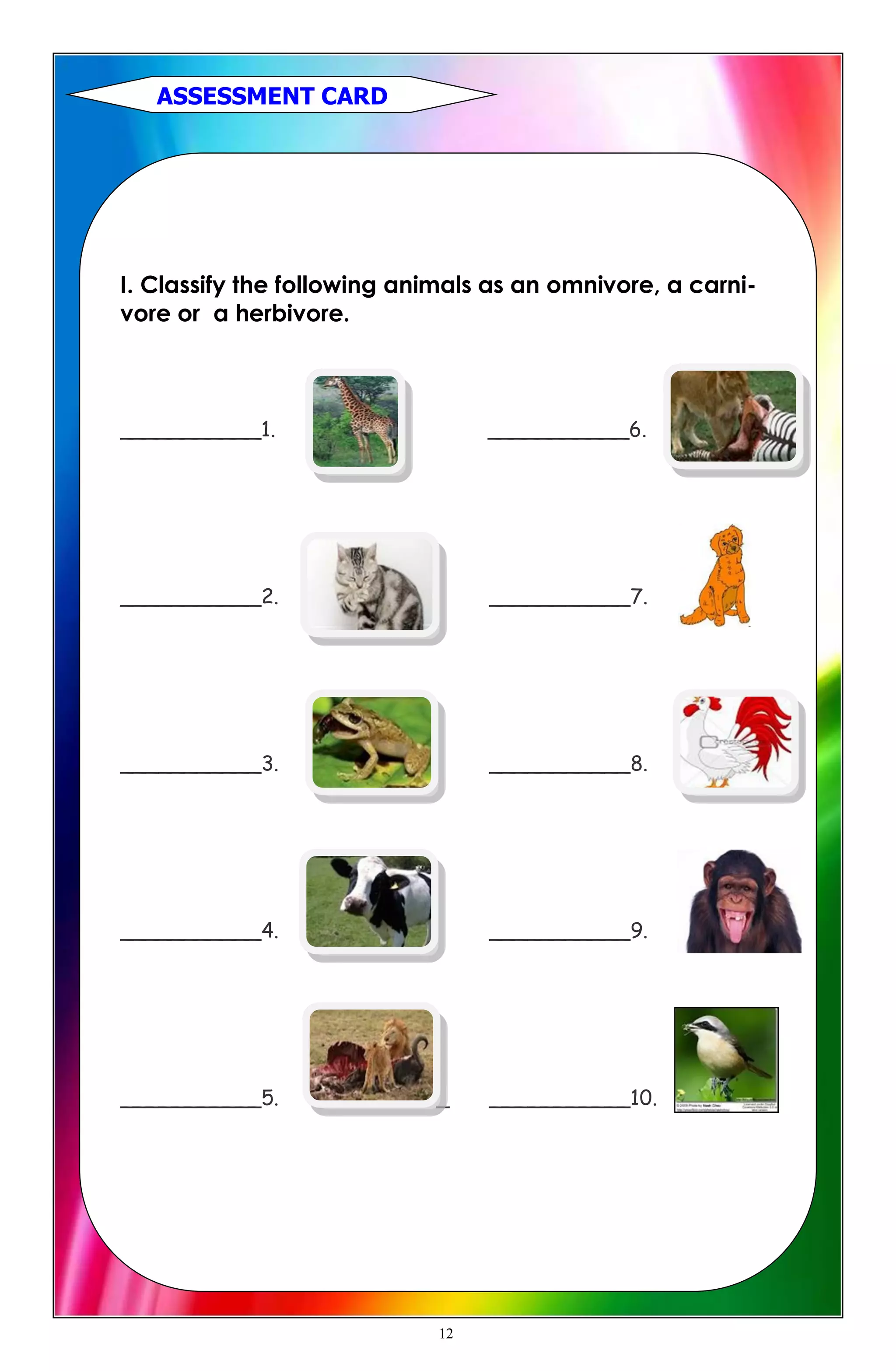 I. Classify the following animals as an omnivore, a carni-
vore or a herbivore.
___________1. ___________6.
___________2. ___________7.
___________3. ___________8.
___________4. ___________9.
___________5. _ ___________10.
ASSESSMENT CARD
12
 
