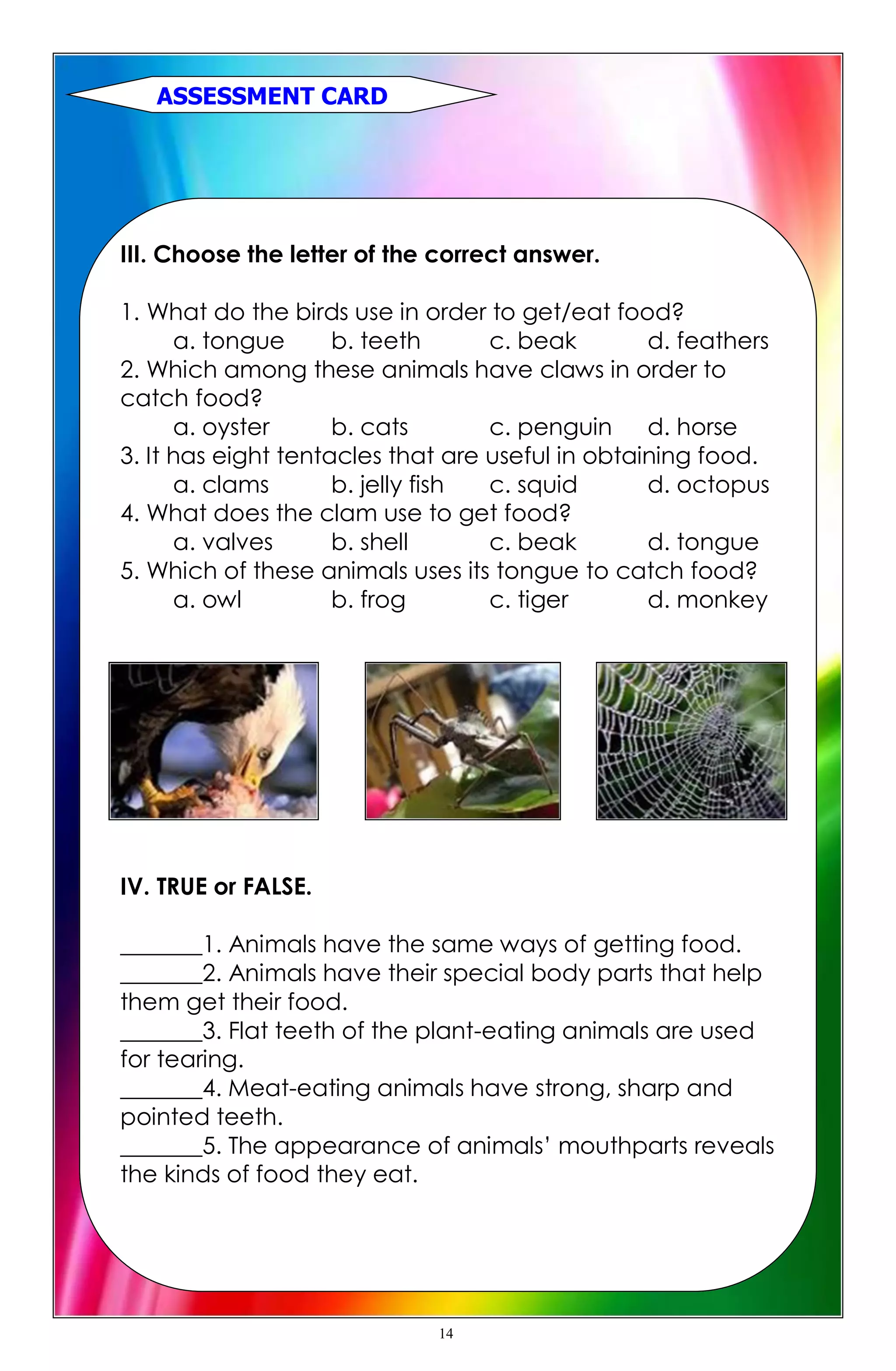 III. Choose the letter of the correct answer.
1. What do the birds use in order to get/eat food?
a. tongue b. teeth c. beak d. feathers
2. Which among these animals have claws in order to
catch food?
a. oyster b. cats c. penguin d. horse
3. It has eight tentacles that are useful in obtaining food.
a. clams b. jelly fish c. squid d. octopus
4. What does the clam use to get food?
a. valves b. shell c. beak d. tongue
5. Which of these animals uses its tongue to catch food?
a. owl b. frog c. tiger d. monkey
IV. TRUE or FALSE.
_______1. Animals have the same ways of getting food.
_______2. Animals have their special body parts that help
them get their food.
_______3. Flat teeth of the plant-eating animals are used
for tearing.
_______4. Meat-eating animals have strong, sharp and
pointed teeth.
_______5. The appearance of animals’ mouthparts reveals
the kinds of food they eat.
ASSESSMENT CARD
14
 