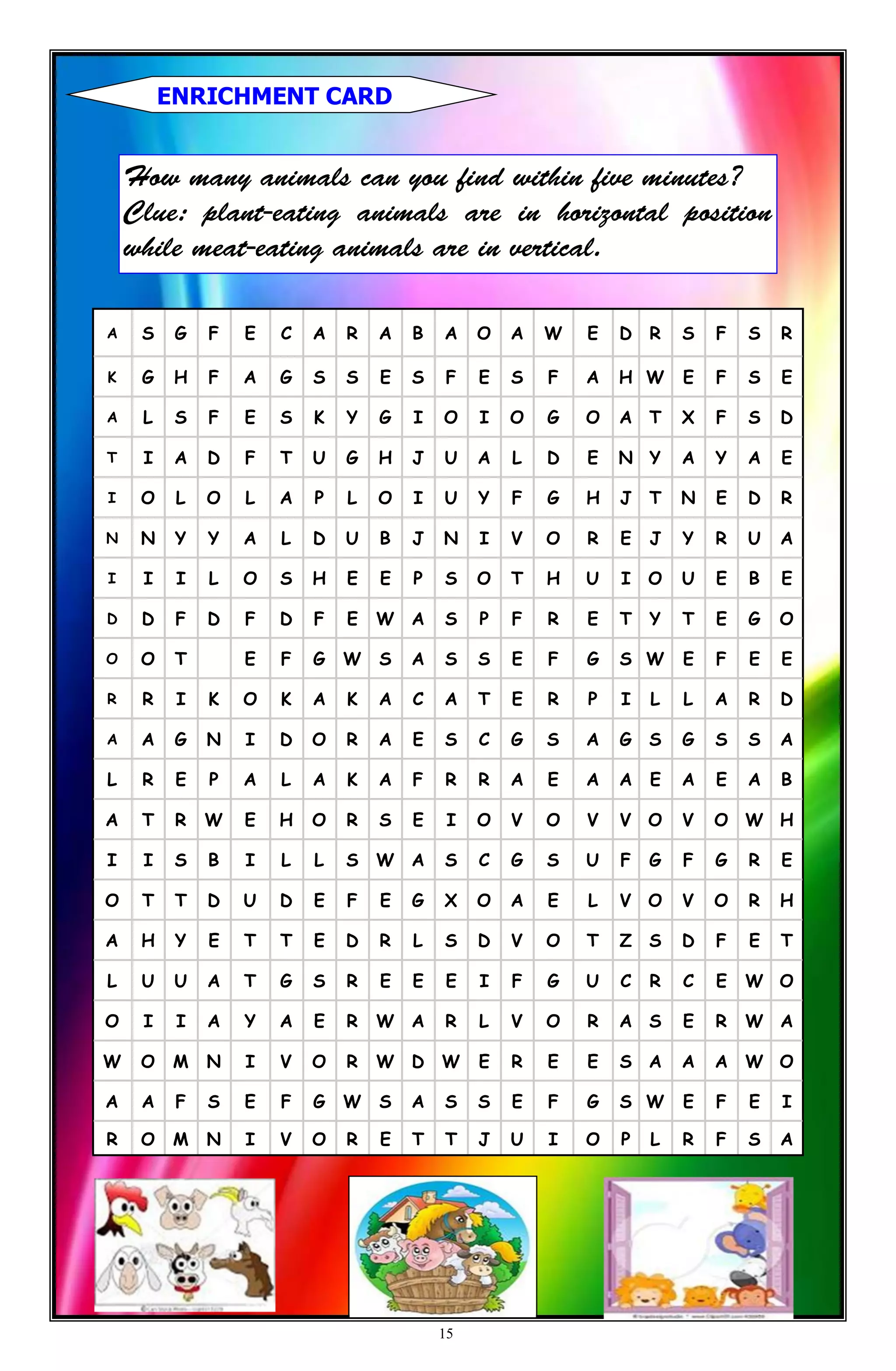 A S G F E C A R A B A O A W E D R S F S R
K G H F A G S S E S F E S F A H W E F S E
A L S F E S K Y G I O I O G O A T X F S D
T I A D F T U G H J U A L D E N Y A Y A E
I O L O L A P L O I U Y F G H J T N E D R
N N Y Y A L D U B J N I V O R E J Y R U A
I I I L O S H E E P S O T H U I O U E B E
D D F D F D F E W A S P F R E T Y T E G O
O O T E F G W S A S S E F G S W E F E E
R R I K O K A K A C A T E R P I L L A R D
A A G N I D O R A E S C G S A G S G S S A
L R E P A L A K A F R R A E A A E A E A B
A T R W E H O R S E I O V O V V O V O W H
I I S B I L L S W A S C G S U F G F G R E
O T T D U D E F E G X O A E L V O V O R H
A H Y E T T E D R L S D V O T Z S D F E T
L U U A T G S R E E E I F G U C R C E W O
O I I A Y A E R W A R L V O R A S E R W A
W O M N I V O R W D W E R E E S A A A W O
A A F S E F G W S A S S E F G S W E F E I
R O M N I V O R E T T J U I O P L R F S A
ENRICHMENT CARD
15
 