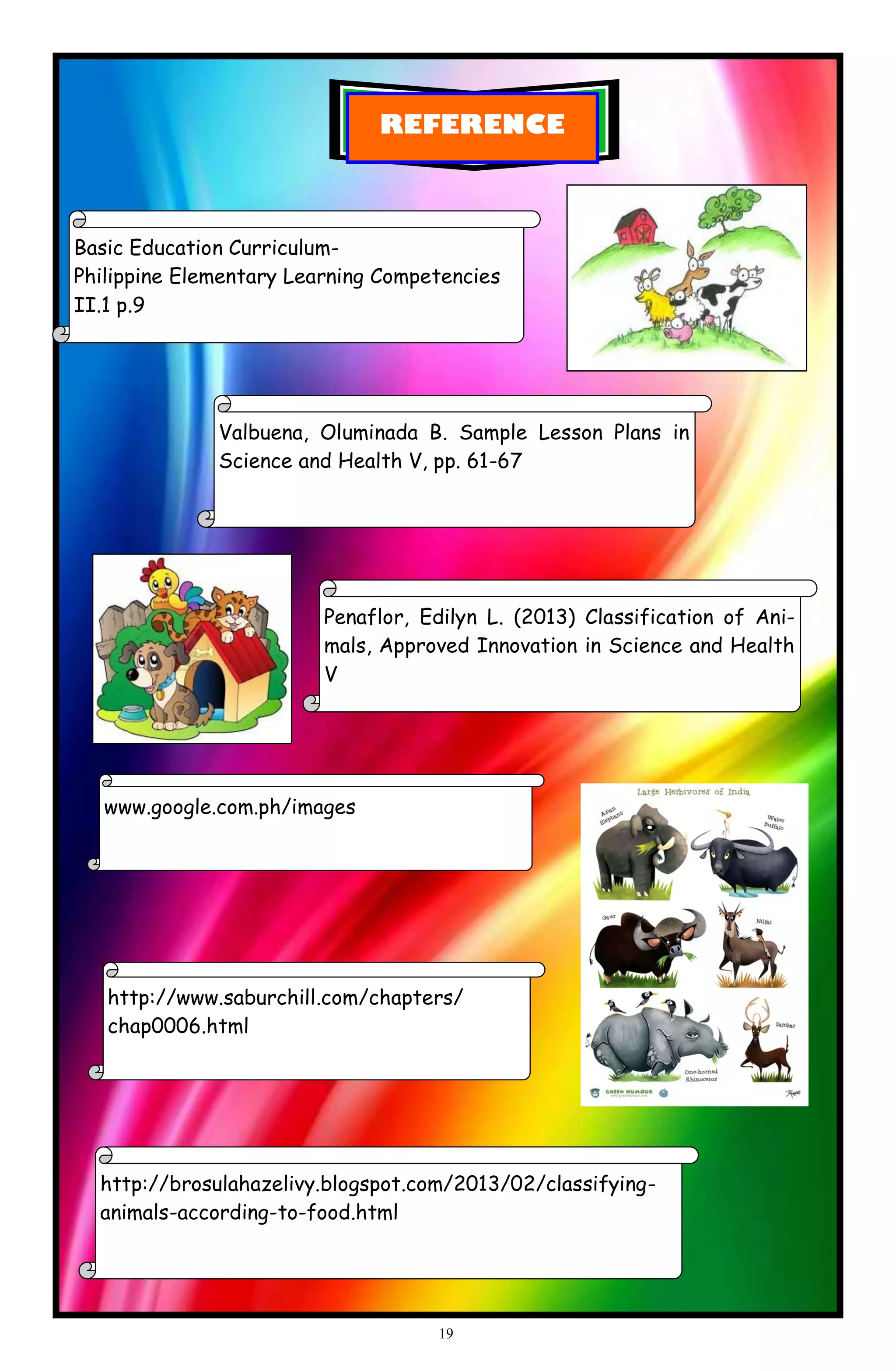 REFERENCE
Basic Education Curriculum-
Philippine Elementary Learning Competencies
II.1 p.9
Valbuena, Oluminada B. Sample Lesson Plans in
Science and Health V, pp. 61-67
Penaflor, Edilyn L. (2013) Classification of Ani-
mals, Approved Innovation in Science and Health
V
www.google.com.ph/images
http://brosulahazelivy.blogspot.com/2013/02/classifying-
animals-according-to-food.html
http://www.saburchill.com/chapters/
chap0006.html
19
 