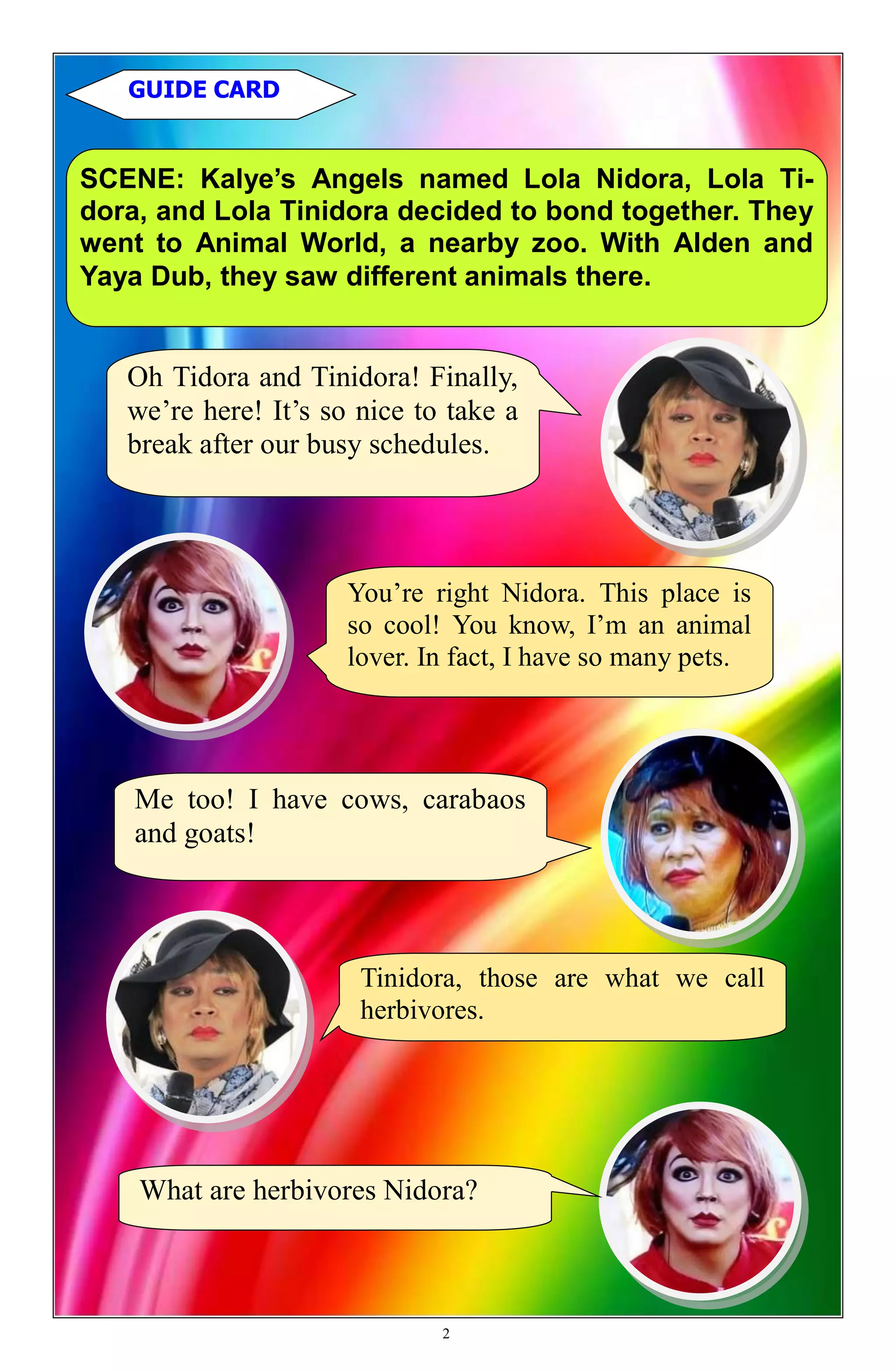 You’re right Nidora. This place is
so cool! You know, I’m an animal
lover. In fact, I have so many pets.
SCENE: Kalye’s Angels named Lola Nidora, Lola Ti-
dora, and Lola Tinidora decided to bond together. They
went to Animal World, a nearby zoo. With Alden and
Yaya Dub, they saw different animals there.
GUIDE CARD
Oh Tidora and Tinidora! Finally,
we’re here! It’s so nice to take a
break after our busy schedules.
Me too! I have cows, carabaos
and goats!
Tinidora, those are what we call
herbivores.
What are herbivores Nidora?
2
 