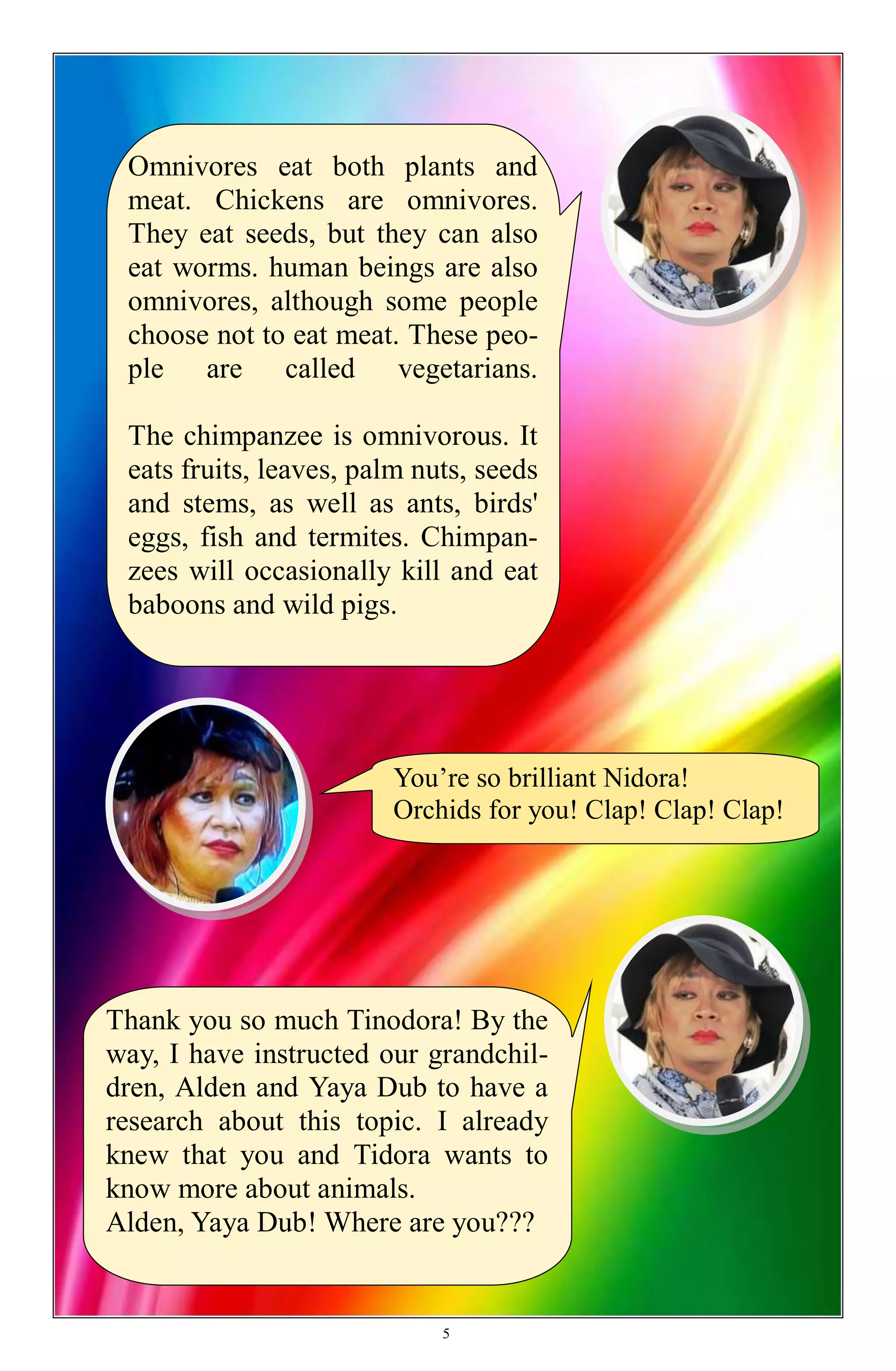 You’re so brilliant Nidora!
Orchids for you! Clap! Clap! Clap!
Thank you so much Tinodora! By the
way, I have instructed our grandchil-
dren, Alden and Yaya Dub to have a
research about this topic. I already
knew that you and Tidora wants to
know more about animals.
Alden, Yaya Dub! Where are you???
Omnivores eat both plants and
meat. Chickens are omnivores.
They eat seeds, but they can also
eat worms. human beings are also
omnivores, although some people
choose not to eat meat. These peo-
ple are called vegetarians.
The chimpanzee is omnivorous. It
eats fruits, leaves, palm nuts, seeds
and stems, as well as ants, birds'
eggs, fish and termites. Chimpan-
zees will occasionally kill and eat
baboons and wild pigs.
5
 