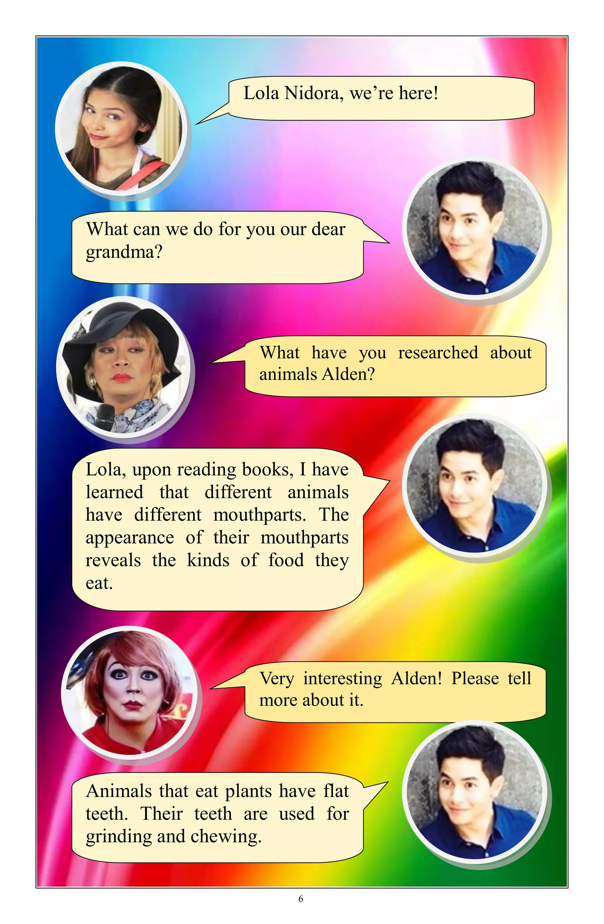 What have you researched about
animals Alden?
Lola Nidora, we’re here!
What can we do for you our dear
grandma?
Lola, upon reading books, I have
learned that different animals
have different mouthparts. The
appearance of their mouthparts
reveals the kinds of food they
eat.
Very interesting Alden! Please tell
more about it.
Animals that eat plants have flat
teeth. Their teeth are used for
grinding and chewing.
6
 