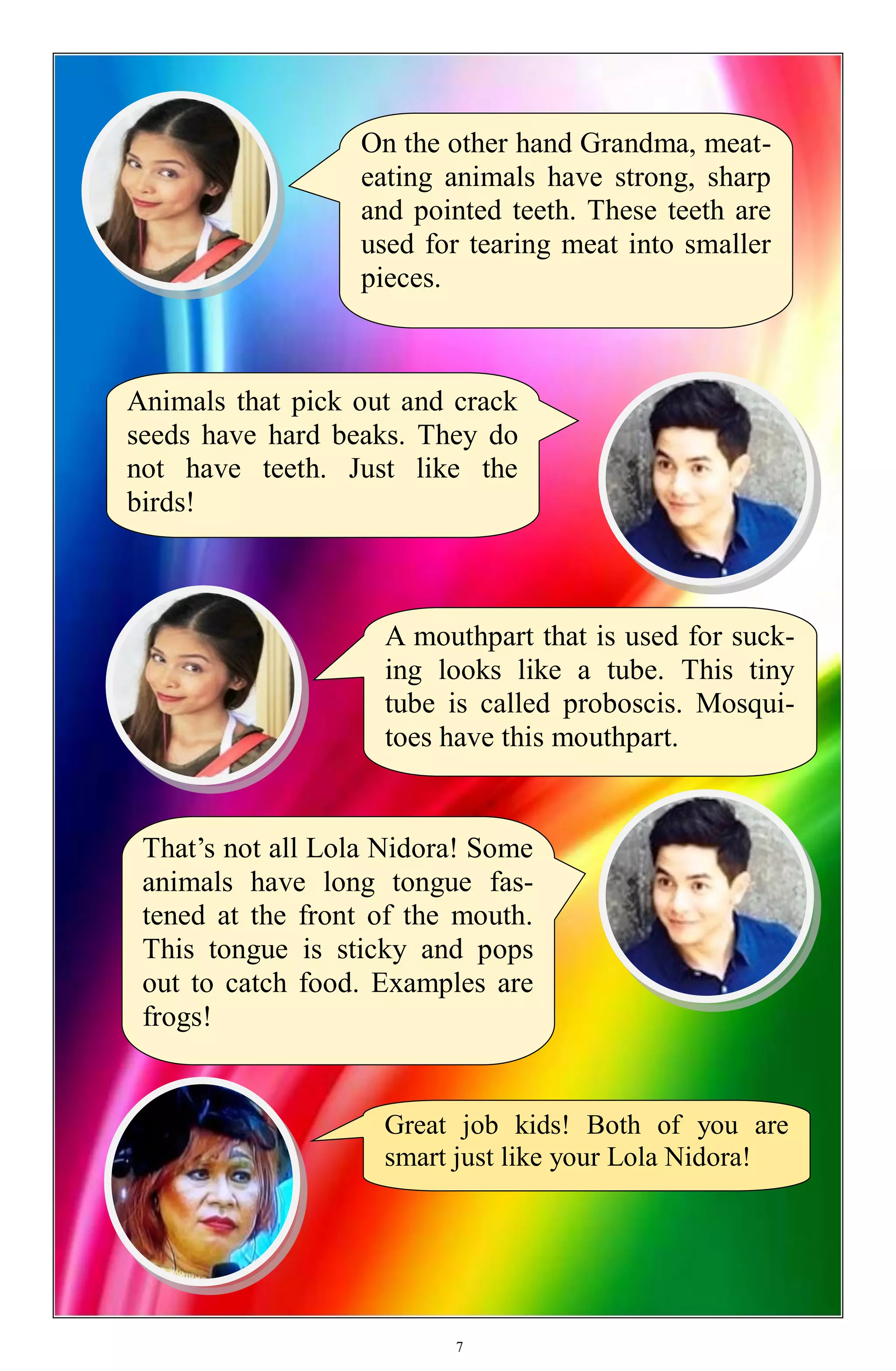 Great job kids! Both of you are
smart just like your Lola Nidora!
On the other hand Grandma, meat-
eating animals have strong, sharp
and pointed teeth. These teeth are
used for tearing meat into smaller
pieces.
Animals that pick out and crack
seeds have hard beaks. They do
not have teeth. Just like the
birds!
A mouthpart that is used for suck-
ing looks like a tube. This tiny
tube is called proboscis. Mosqui-
toes have this mouthpart.
That’s not all Lola Nidora! Some
animals have long tongue fas-
tened at the front of the mouth.
This tongue is sticky and pops
out to catch food. Examples are
frogs!
7
 