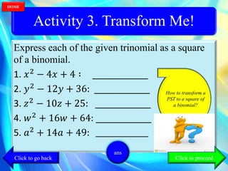 Activity 3. Transform Me!
Express each of the given trinomial as a square
of a binomial.
1. 𝑥2
− 4𝑥 + 4 ∶ ___________
2. 𝑦2
− 12𝑦 + 36: ___________
3. 𝑧2
− 10𝑧 + 25: ___________
4. 𝑤2
+ 16𝑤 + 64: ___________
5. 𝑎2
+ 14𝑎 + 49: ______________
How to transform a
PST to a square of
a binomial?
ans
Click to go back
HOME
Click to proceed
 