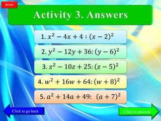1. 𝑥2
− 4𝑥 + 4 ∶ 𝑥 − 2 2
2. 𝑦2 − 12𝑦 + 36: 𝑦 − 6 2
3. 𝑧2
− 10𝑧 + 25: 𝑧 − 5 2
4. 𝑤2
+ 16𝑤 + 64: 𝑤 + 8 2
5. 𝑎2 + 14𝑎 + 49: 𝑎 + 7 2
Click to go back
HOME
Click to proceed
 