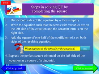 Steps in solving QE by
completing the square
1. Divide both sides of the equation by a then simplify.
2. Write the equation such that the terms with variables are on
the left side of the equation and the constant term is on the
right side.
3. Add the square of one-half of the coefficient of x on both
sides of the resulting equation.
4. Express the perfect square trinomial on the left side of the
equation as a square of a binomial.
What happens to the left side of the equation? ans
Click to go back
HOME
Click to proceed
 