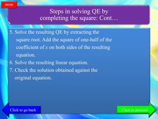 Steps in solving QE by
completing the square: Cont…
5. Solve the resulting QE by extracting the
square root. Add the square of one-half of the
coefficient of x on both sides of the resulting
equation.
6. Solve the resulting linear equation.
7. Check the solution obtained against the
original equation.
Click to go back
HOME
Click to proceed
 