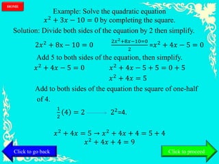 Example: Solve the quadratic equation
𝑥2
+ 3𝑥 − 10 = 0 by completing the square.
Solution: Divide both sides of the equation by 2 then simplify.
2𝑥2
+ 8x − 10 = 0
2𝑥2+8𝑥−10=0
2
=𝑥2
+ 4𝑥 − 5 = 0
Add 5 to both sides of the equation, then simplify.
𝑥2
+ 4𝑥 − 5 = 0 𝑥2
+ 4𝑥 − 5 + 5 = 0 + 5
𝑥2 + 4𝑥 = 5
Add to both sides of the equation the square of one-half
of 4.
1
2
4 = 2 22=4.
𝑥2 + 4𝑥 = 5 → 𝑥2 + 4𝑥 + 4 = 5 + 4
𝑥2 + 4𝑥 + 4 = 9
Click to go back
HOME
Click to proceed
 