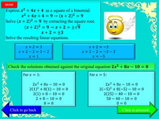 Express 𝒙 𝟐 + 𝟒𝒙 + 𝟒 as a square of a binomial.
𝒙 𝟐 + 𝟒𝒙 + 𝟒 = 𝟗 → 𝐱 + 𝟐 𝟐 = 𝟗
Solve 𝒙 + 𝟐 𝟐
= 𝟗 by extracting the square root.
𝒙 + 𝟐 𝟐 = 𝟗 → 𝒙 + 𝟐 = ± 𝟗
𝒙 + 𝟐 = ±𝟑
Solve the resulting linear equations.
𝑥 + 2 = 3
𝑥 + 2 − 2 = 3 − 2
𝑥 = 1
𝑥 + 2 = −3
𝑥 + 2 − 2 = −3 − 2
𝑥 = −5
Check the solutions obtained against the original equation 𝟐𝒙 𝟐 + 𝟖𝒙 − 𝟏𝟎 = 𝟎
For 𝑥 = 1:
2𝑥2 + 8𝑥 − 10 = 0
2 1 2
+ 8 1 − 10 = 0
2 1 + 8 − 10 = 0
2 + 8 − 10 = 0
0 = 0
For 𝑥 = 5:
2𝑥2 + 8𝑥 − 10 = 0
2 −5 2
+ 8 −5 − 10 = 0
2 25 − 40 − 10 = 0
50 − 40 − 10 = 0
0 = 0
Click to go back
HOME
Click to proceed
 