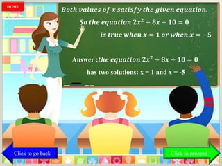 𝑩𝒐𝒕𝒉 𝒗𝒂𝒍𝒖𝒆𝒔 𝒐𝒇 𝒙 𝒔𝒂𝒕𝒊𝒔𝒇𝒚 𝒕𝒉𝒆 𝒈𝒊𝒗𝒆𝒏 𝒆𝒒𝒖𝒂𝒕𝒊𝒐𝒏.
𝑺𝒐 𝒕𝒉𝒆 𝒆𝒒𝒖𝒂𝒕𝒊𝒐𝒏 𝟐𝒙 𝟐
+ 𝟖𝒙 + 𝟏𝟎 = 𝟎
𝒊𝒔 𝒕𝒓𝒖𝒆 𝒘𝒉𝒆𝒏 𝒙 = 𝟏 𝒐𝒓 𝒘𝒉𝒆𝒏 𝒙 = −𝟓
Answer :𝒕𝒉𝒆 𝒆𝒒𝒖𝒂𝒕𝒊𝒐𝒏 𝟐𝒙 𝟐 + 𝟖𝒙 + 𝟏𝟎 = 𝟎
has two solutions: x = 1 and x = -5
Click to go back
HOME
Click to proceed
 