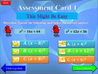 Direction: Factor the following and Select the correct answer.
𝑨. 𝒙 − 𝟖 𝟐
𝑩. 𝒙 + 𝟒 𝟐
𝑪. 𝒙 + 𝟖 𝟐
𝒙 𝟐 − 𝟏𝟔𝒙 + 𝟔𝟒 𝒙 𝟐
+ 𝟏𝟐𝒙 + 𝟑𝟔
A. 𝒙 + 𝟒 𝟐
𝑩. 𝒙 + 𝟏𝟐 𝟐
C. 𝒙 + 𝟔 𝟐
Click to go back
HOME
Click to proceed
 
