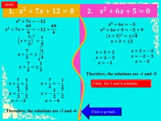 1. 𝒙 𝟐
+ 𝟕𝒙 + 𝟏𝟐 = 𝟎 2. 𝒙 𝟐
+ 𝟔𝒙 + 𝟓 = 𝟎
𝒙 𝟐 + 𝟕𝒙 = −𝟏𝟐
𝒙 𝟐 + 𝟕𝒙 +
𝟒𝟗
𝟒
= −𝟏𝟐 +
𝟒𝟗
𝟒
𝒙 +
𝟕
𝟐
𝟐
=
𝟏
𝟒
𝒙 +
𝟕
𝟐
= ±
𝟏
𝟒
𝒙 +
𝟕
𝟐
= ±
𝟏
𝟐
𝒙 +
𝟕
𝟐
=
𝟏
𝟐
𝒙 =
𝟏
𝟐
−
𝟕
𝟐
𝒙 = −𝟑
𝒙 +
𝟕
𝟐
= −
𝟏
𝟐
𝒙 = −
𝟏
𝟐
−
𝟕
𝟐
𝒙 = −𝟒
Therefore, the solutions are -3 and -4
𝒙 𝟐 + 𝟔𝒙 = −𝟓
𝒙 𝟐 + 𝟔𝒙 + 𝟗 = −𝟓 + 𝟗
𝒙 + 𝟑 𝟐 = ± 𝟒
𝒙 + 𝟑 = ±𝟐
𝒙 + 𝟑 = 𝟐
𝒙 = 𝟐 − 𝟑
𝒙 = −𝟏
𝒙 + 𝟑 = −𝟐
𝒙 = −𝟐 − 𝟑
𝒙 = −𝟓
Therefore, the solutions are -1 and -5
Click for 3 and 4 solution
Click to go back
HOME
 