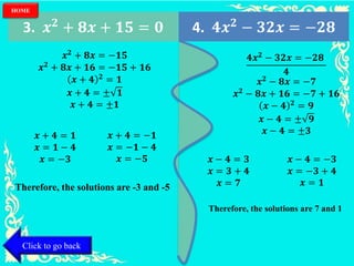 3. 𝒙 𝟐
+ 𝟖𝒙 + 𝟏𝟓 = 𝟎 4. 𝟒𝒙 𝟐
− 𝟑𝟐𝒙 = −𝟐𝟖
𝒙 𝟐 + 𝟖𝒙 = −𝟏𝟓
𝒙 𝟐 + 𝟖𝒙 + 𝟏𝟔 = −𝟏𝟓 + 𝟏𝟔
𝒙 + 𝟒 𝟐 = 𝟏
𝒙 + 𝟒 = ± 𝟏
𝒙 + 𝟒 = ±𝟏
Therefore, the solutions are -3 and -5
Therefore, the solutions are 7 and 1
𝒙 + 𝟒 = 𝟏
𝒙 = 𝟏 − 𝟒
𝒙 = −𝟑
𝒙 + 𝟒 = −𝟏
𝒙 = −𝟏 − 𝟒
𝒙 = −𝟓
𝟒𝒙 𝟐 − 𝟑𝟐𝒙 = −𝟐𝟖
𝟒
𝒙 𝟐 − 𝟖𝒙 = −𝟕
𝒙 𝟐 − 𝟖𝒙 + 𝟏𝟔 = −𝟕 + 𝟏𝟔
𝒙 − 𝟒 𝟐 = 𝟗
𝒙 − 𝟒 = ± 𝟗
𝒙 − 𝟒 = ±𝟑
𝒙 − 𝟒 = 𝟑
𝒙 = 𝟑 + 𝟒
𝒙 = 𝟕
𝒙 − 𝟒 = −𝟑
𝒙 = −𝟑 + 𝟒
𝒙 = 𝟏
Click to go back
HOME
 