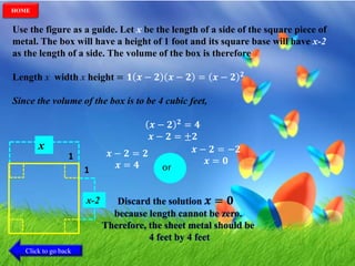 Use the figure as a guide. Let x be the length of a side of the square piece of
metal. The box will have a height of 1 foot and its square base will have x-2
as the length of a side. The volume of the box is therefore
Length x width x height = 𝟏 𝒙 − 𝟐 𝒙 − 𝟐 = 𝒙 − 𝟐 𝟐
Since the volume of the box is to be 4 cubic feet,
𝒙 − 𝟐 𝟐 = 𝟒
𝒙 − 𝟐 = ±𝟐
𝒙 − 𝟐 = −𝟐
𝒙 = 𝟎
𝒙 − 𝟐 = 𝟐
𝒙 = 𝟒 or1
1
x
x-2 Discard the solution 𝒙 = 𝟎
because length cannot be zero.
Therefore, the sheet metal should be
4 feet by 4 feet
Click to go back
HOME
 