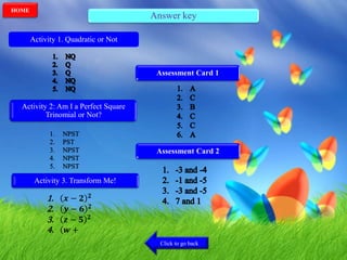 Answer key
Activity 1. Quadratic or Not
Activity 2: Am I a Perfect Square
Trinomial or Not?
Activity 3. Transform Me!
1. 𝒙 − 𝟐 𝟐
2. 𝒚 − 𝟔 𝟐
3. 𝒛 − 𝟓 𝟐
4. ( 𝒘 +
Assessment Card 1
Assessment Card 2
Click to go back
HOME
 
