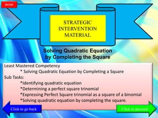 STRATEGIC
INTERVENTION
MATERIAL
Solving Quadratic Equation
by Completing the Square
Least Mastered Competency
* Solving Quadratic Equation by Completing a Square
Sub Tasks:
*Identifying quadratic equation
*Determining a perfect square trinomial
*Expressing Perfect Square trinomial as a square of a binomial
*Solving quadratic equation by completing the square.
Click to go back
HOME
Click to proceed
 