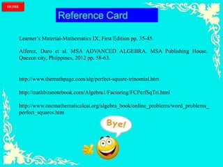 HOME
Reference Card
Learner’s Material-Mathematics IX, First Edition pp. 35-45.
Alferez, Duro et al. MSA ADVANCED ALGEBRA. MSA Publishing House.
Quezon city, Philppines, 2012 pp. 58-63.
http://www.themathpage.com/alg/perfect-square-trinomial.htm
http://mathbitsnotebook.com/Algebra1/Factoring/FCPerfSqTri.html
http://www.onemathematicalcat.org/algebra_book/online_problems/word_problems_
perfect_squares.htm
 
