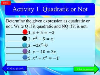 Activity 1. Quadratic or Not
Determine the given expression as quadratic or
not. Write Q if it quadratic and NQ if it is not.
__________1. 𝑥 + 5 = −2
__________2. 𝑥2
− 5 = 𝑥
__________3. −2𝑥2
=0
__________4. 𝑥 − 10 = 3𝑥
__________5. 𝑥3
+ 𝑥2
= −1
Click to go back
HOME
Click to proceed
 